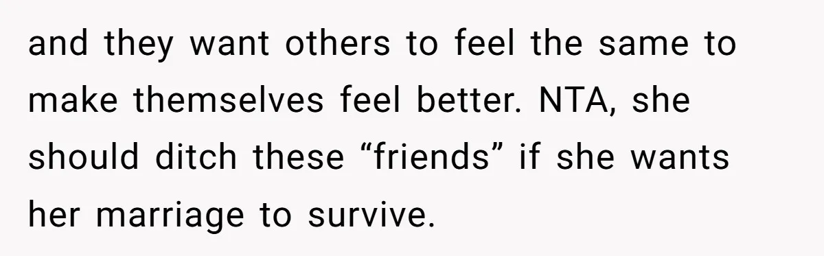 and they want others to feel the same to make themselves feel better. NTA, she should ditch these “friends” if she wants her marriage to survive.