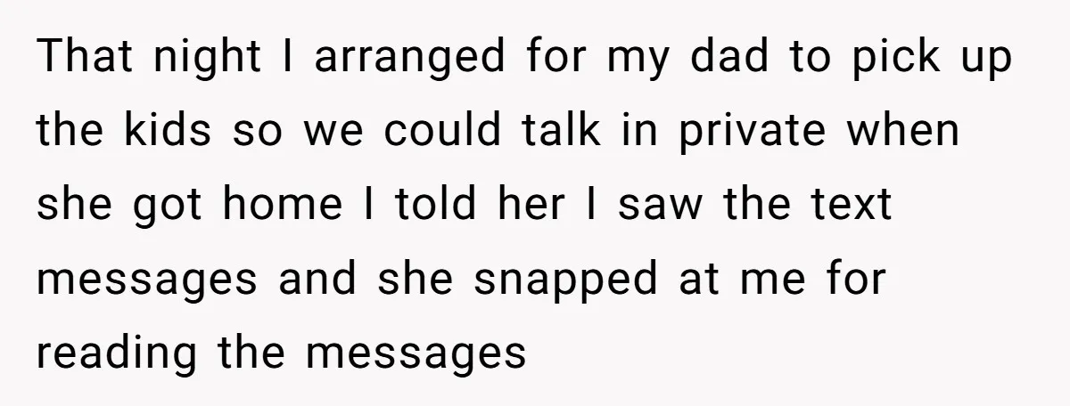 That night I arranged for my dad to pick up the kids so we could talk in private when she got home I told her I saw the text messages...