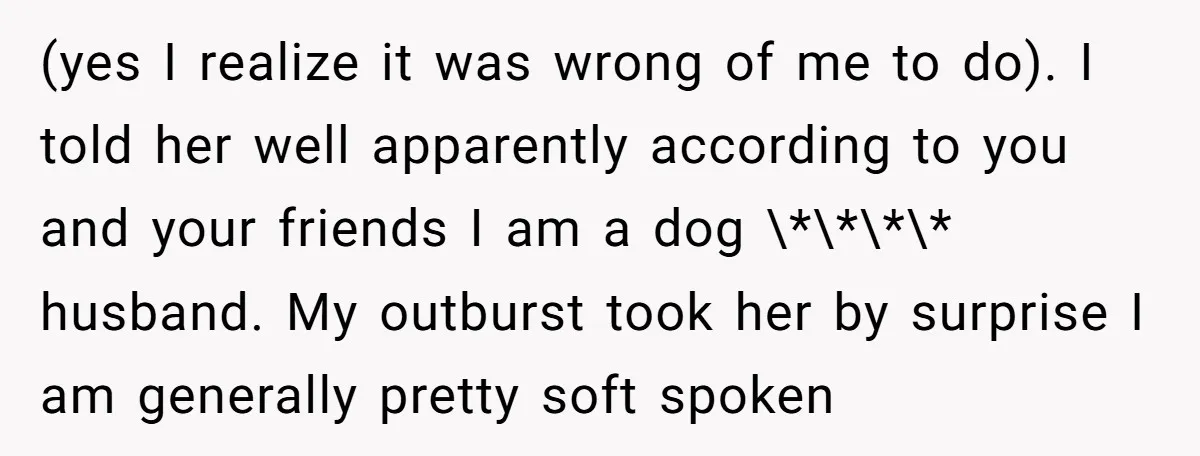(yes I realize it was wrong of me to do). I told her well apparently according to you and your friends I am a dog \*\*\*\* husband. My outburst took...
