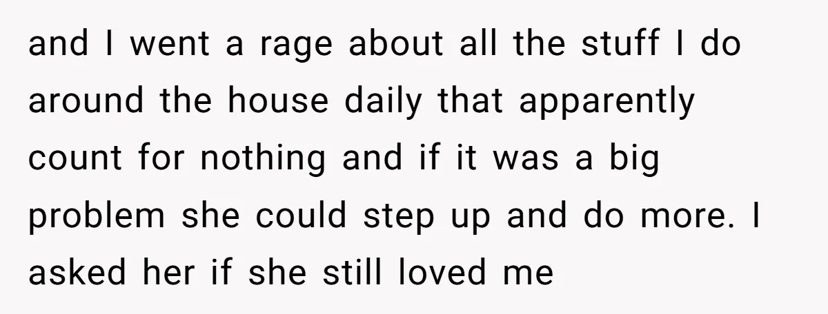 and I went a rage about all the stuff I do around the house daily that apparently count for nothing and if it was a big problem she could step...