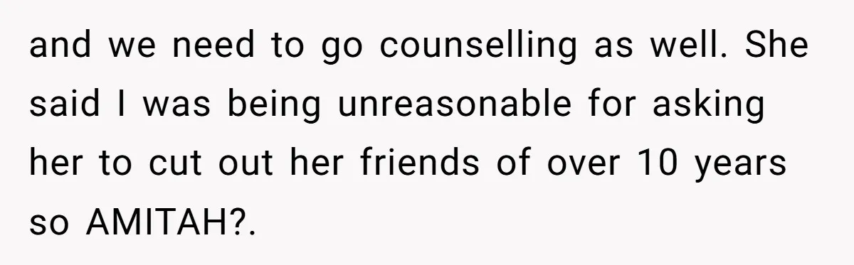 and we need to go counselling as well. She said I was being unreasonable for asking her to cut out her friends of over 10 years so AMITAH?.
