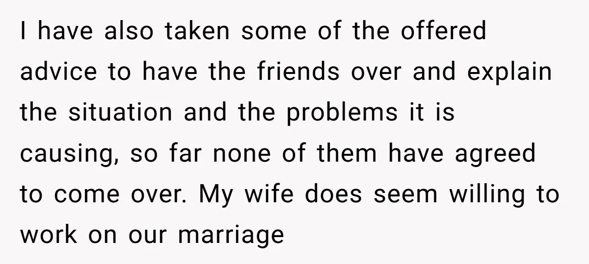 I have also taken some of the offered advice to have the friends over and explain the situation and the problems it is causing, so far none of them have...