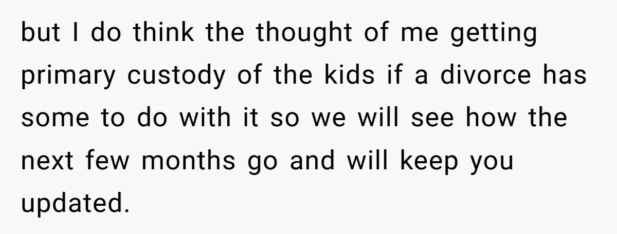 but I do think the thought of me getting primary custody of the kids if a divorce has some to do with it so we will see how the next...