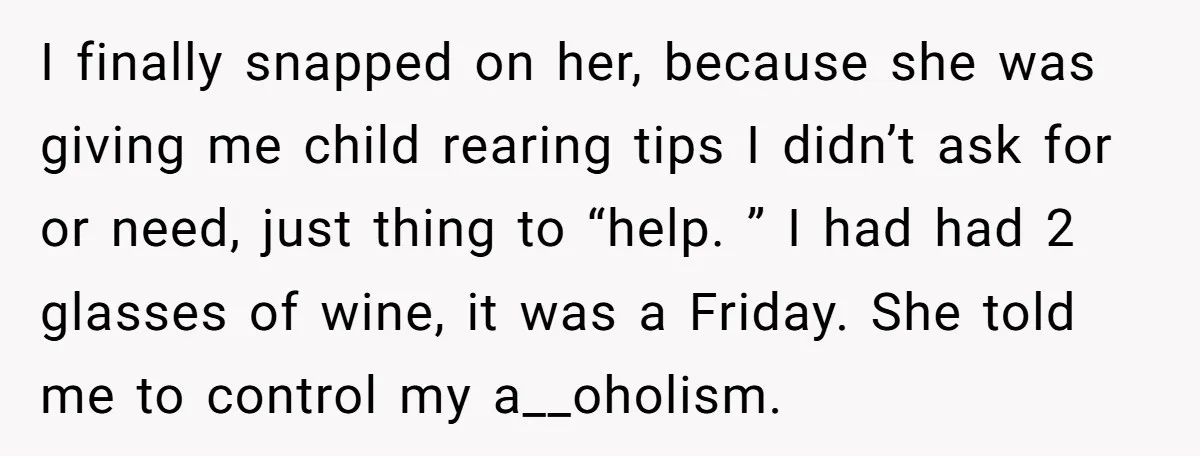 I finally snapped on her, because she was giving me child rearing tips I didn’t ask for or need, just thing to “help. ” I had had 2 glasses of...