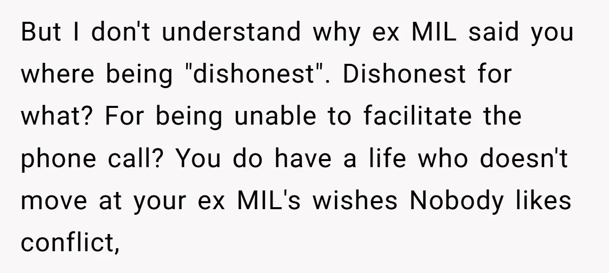 But I don't understand why ex MIL said you where being "dishonest". Dishonest for what? For being unable to facilitate the phone call? You do have a life who doesn't...