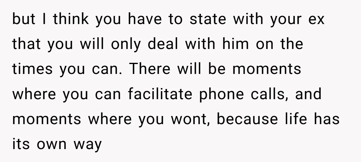 but I think you have to state with your ex that you will only deal with him on the times you can. There will be moments where you can facilitate...