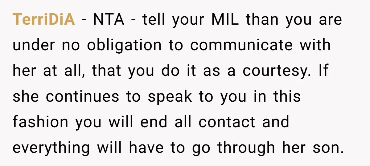 TerriDiA − NTA - tell your MIL than you are under no obligation to communicate with her at all, that you do it as a courtesy. If she continues to...