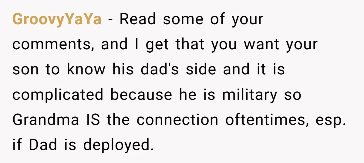 GroovyYaYa − Read some of your comments, and I get that you want your son to know his dad's side and it is complicated because he is military so Grandma...