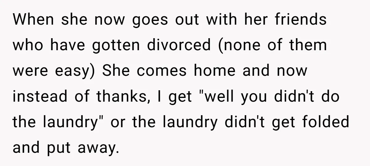 When she now goes out with her friends who have gotten divorced (none of them were easy) She comes home and now instead of thanks, I get "well you didn't...