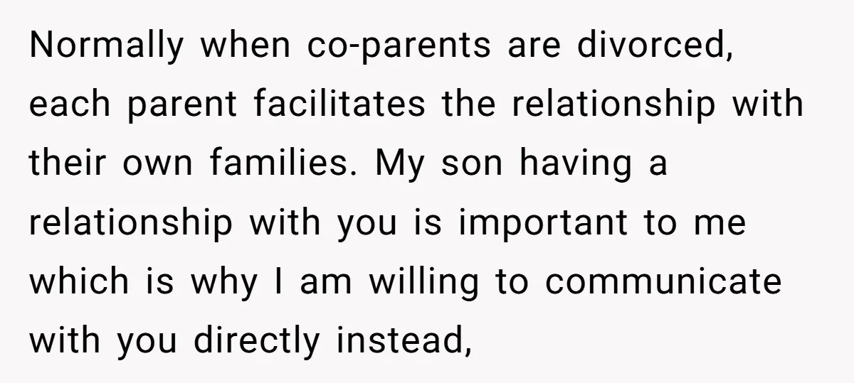 Normally when co-parents are divorced, each parent facilitates the relationship with their own families. My son having a relationship with you is important to me which is why I am...