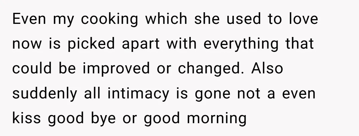 Even my cooking which she used to love now is picked apart with everything that could be improved or changed. Also suddenly all intimacy is gone not a even kiss...
