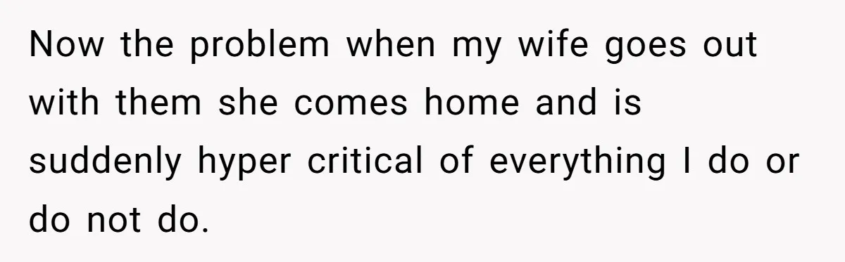 Now the problem when my wife goes out with them she comes home and is suddenly hyper critical of everything I do or do not do.