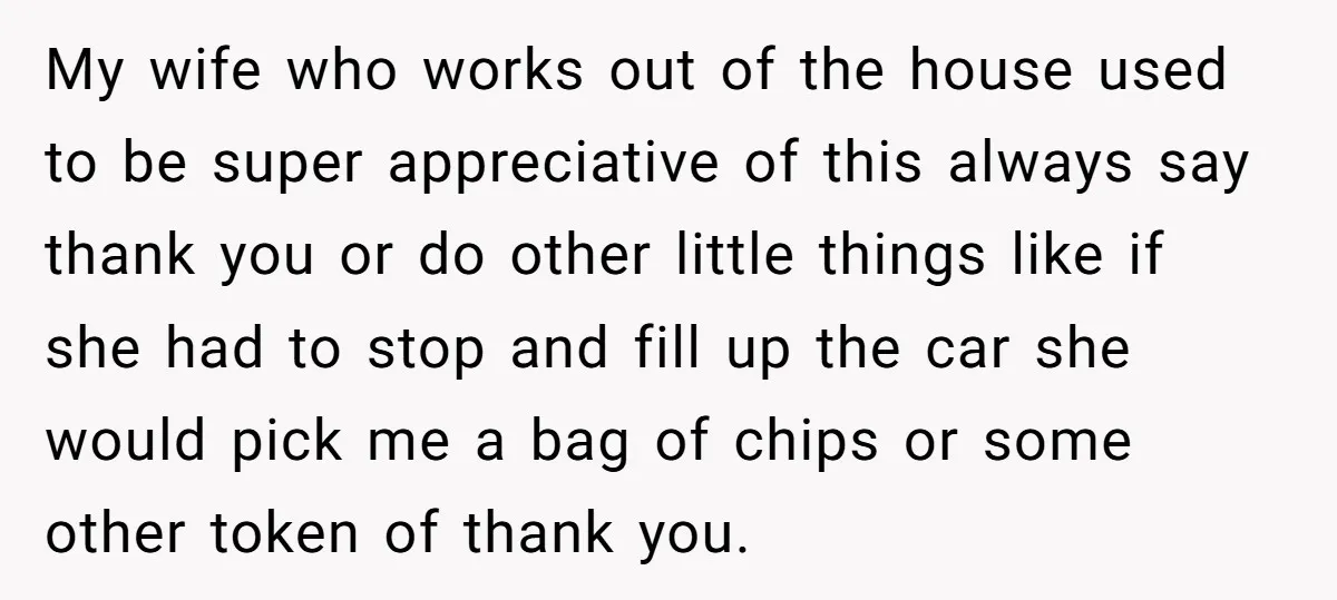 My wife who works out of the house used to be super appreciative of this always say thank you or do other little things like if she had to stop...