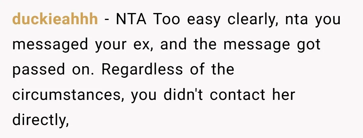 duckieahhh − NTA Too easy clearly, nta you messaged your ex, and the message got passed on. Regardless of the circumstances, you didn't contact her directly,