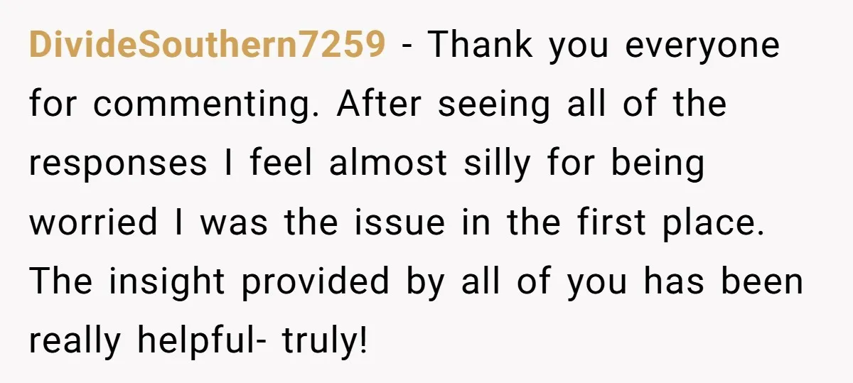 DivideSouthern7259 − Thank you everyone for commenting. After seeing all of the responses I feel almost silly for being worried I was the issue in the first place. The insight...