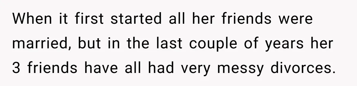 When it first started all her friends were married, but in the last couple of years her 3 friends have all had very messy divorces.