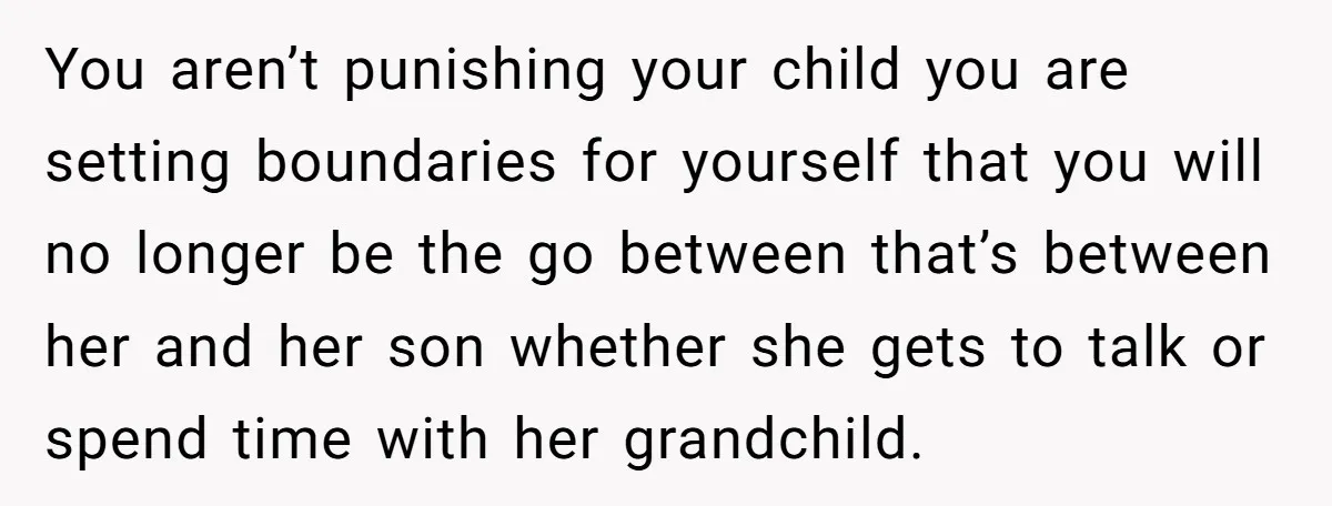 You aren’t punishing your child you are setting boundaries for yourself that you will no longer be the go between that’s between her and her son whether she gets to...