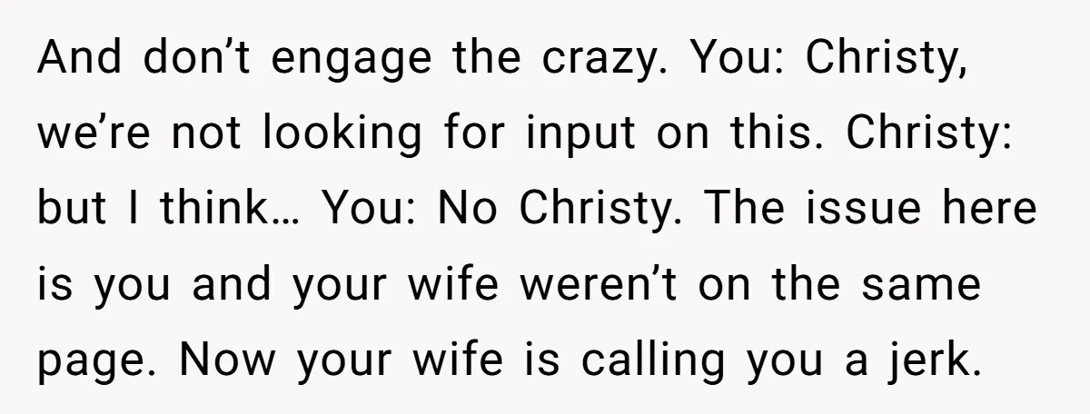 And don’t engage the crazy. You: Christy, we’re not looking for input on this. Christy: but I think… You: No Christy. The issue here is you and your wife weren’t...