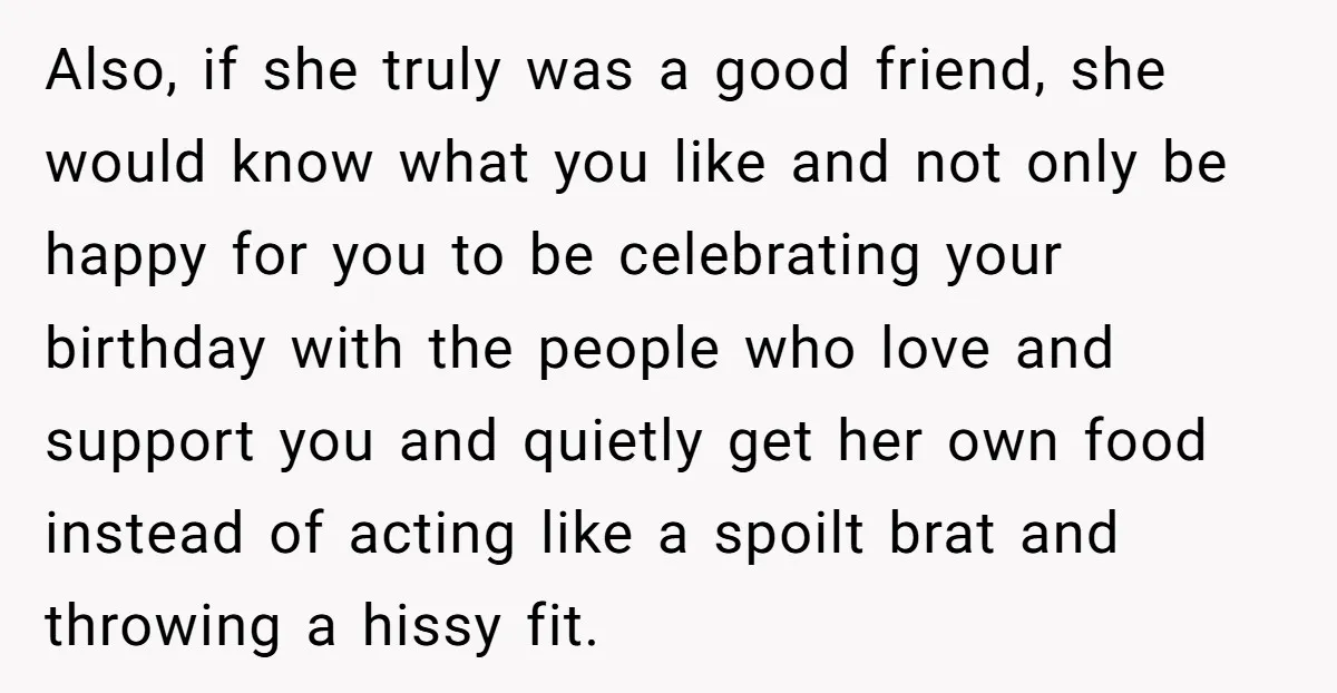 Also, if she truly was a good friend, she would know what you like and not only be happy for you to be celebrating your birthday with the people who...