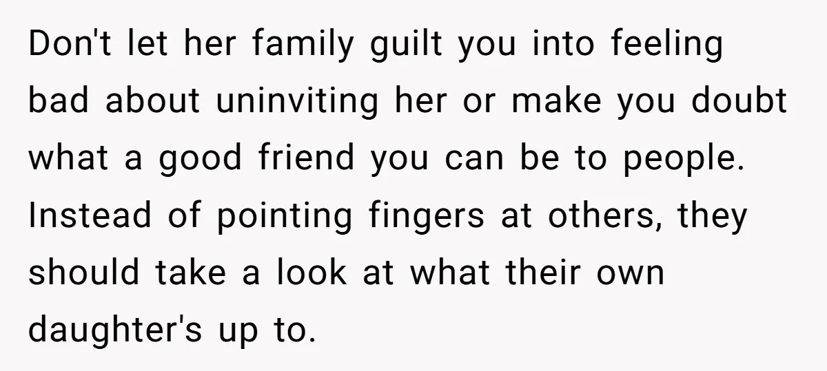Don't let her family guilt you into feeling bad about uninviting her or make you doubt what a good friend you can be to people. Instead of pointing fingers at...