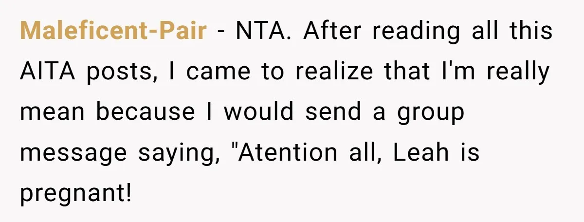 Maleficent-Pair − NTA. After reading all this AITA posts, I came to realize that I'm really mean because I would send a group message saying, "Atention all, Leah is pregnant!