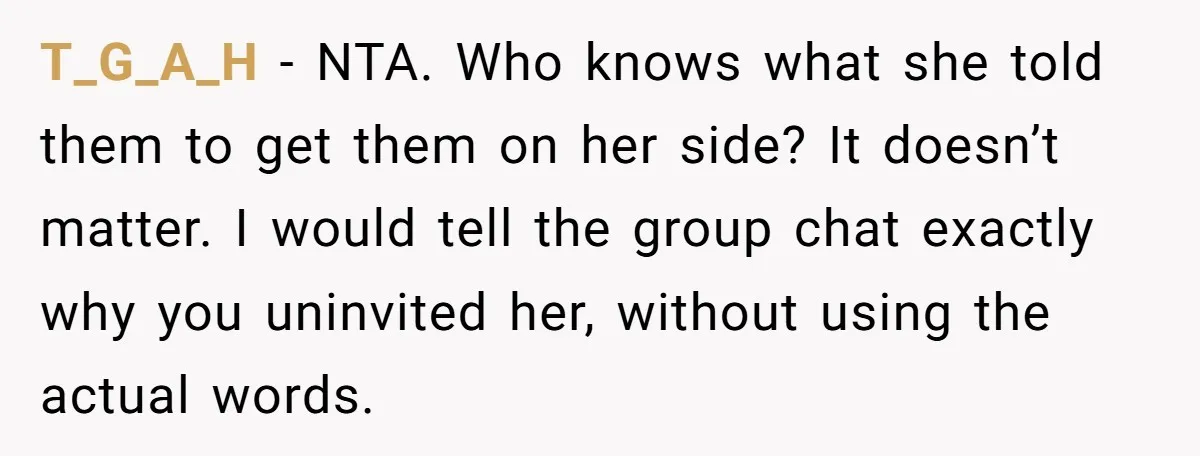 T_G_A_H − NTA. Who knows what she told them to get them on her side? It doesn’t matter. I would tell the group chat exactly why you uninvited her, without...
