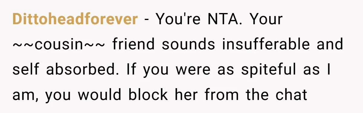 Dittoheadforever − You're NTA. Your ~~cousin~~ friend sounds insufferable and self absorbed. If you were as spiteful as I am, you would block her from the chat