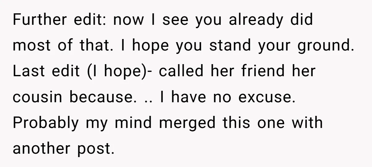 Further edit: now I see you already did most of that. I hope you stand your ground. Last edit (I hope)- called her friend her cousin because. .. I have...