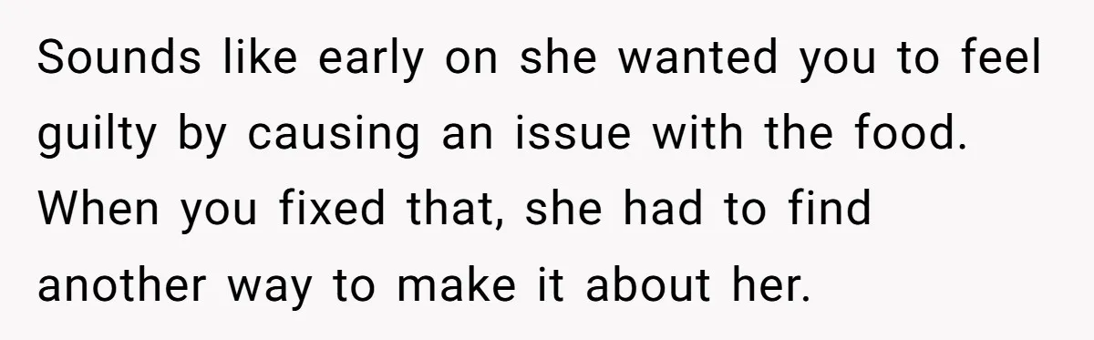 Sounds like early on she wanted you to feel guilty by causing an issue with the food. When you fixed that, she had to find another way to make it...