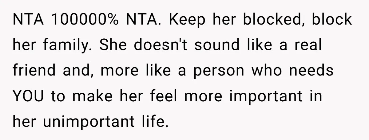 NTA 100000% NTA. Keep her blocked, block her family. She doesn't sound like a real friend and, more like a person who needs YOU to make her feel more important...