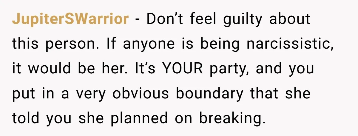 JupiterSWarrior − Don’t feel guilty about this person. If anyone is being narcissistic, it would be her. It’s YOUR party, and you put in a very obvious boundary that she...
