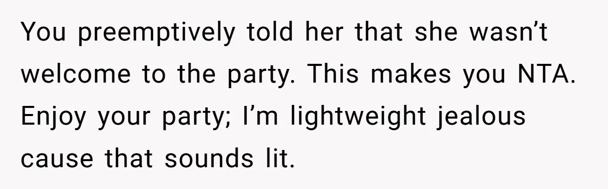You preemptively told her that she wasn’t welcome to the party. This makes you NTA. Enjoy your party; I’m lightweight jealous cause that sounds lit.