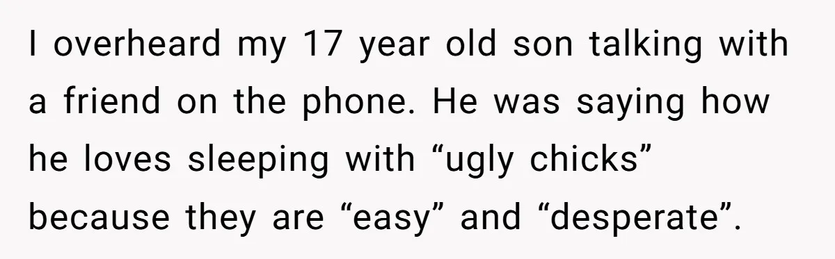 I overheard my 17 year old son talking with a friend on the phone. He was saying how he loves sleeping with “ugly chicks” because they are “easy” and “desperate”.