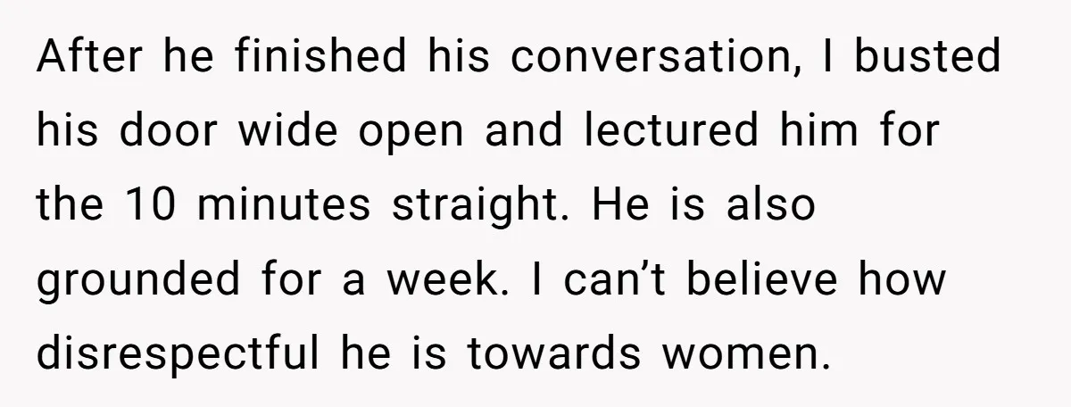 After he finished his conversation, I busted his door wide open and lectured him for the 10 minutes straight. He is also grounded for a week. I can’t believe how...