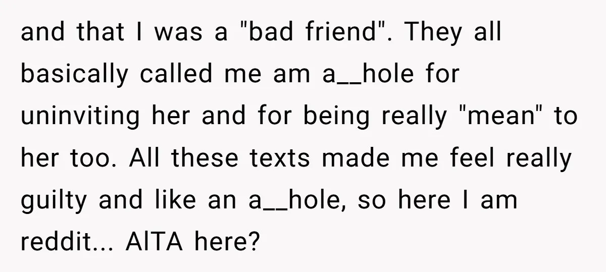 and that I was a "bad friend". They all basically called me am a__hole for uninviting her and for being really "mean" to her too. All these texts made me...