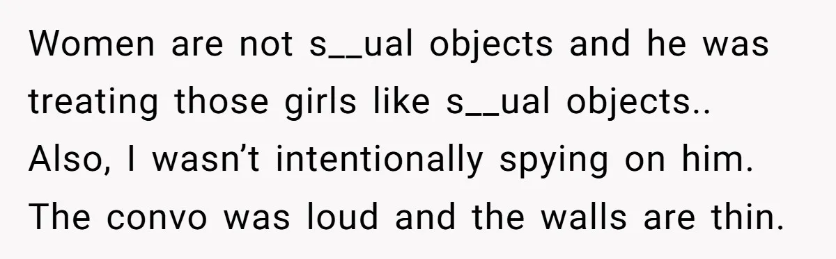 Women are not s__ual objects and he was treating those girls like s__ual objects.. Also, I wasn’t intentionally spying on him. The convo was loud and the walls are thin.
