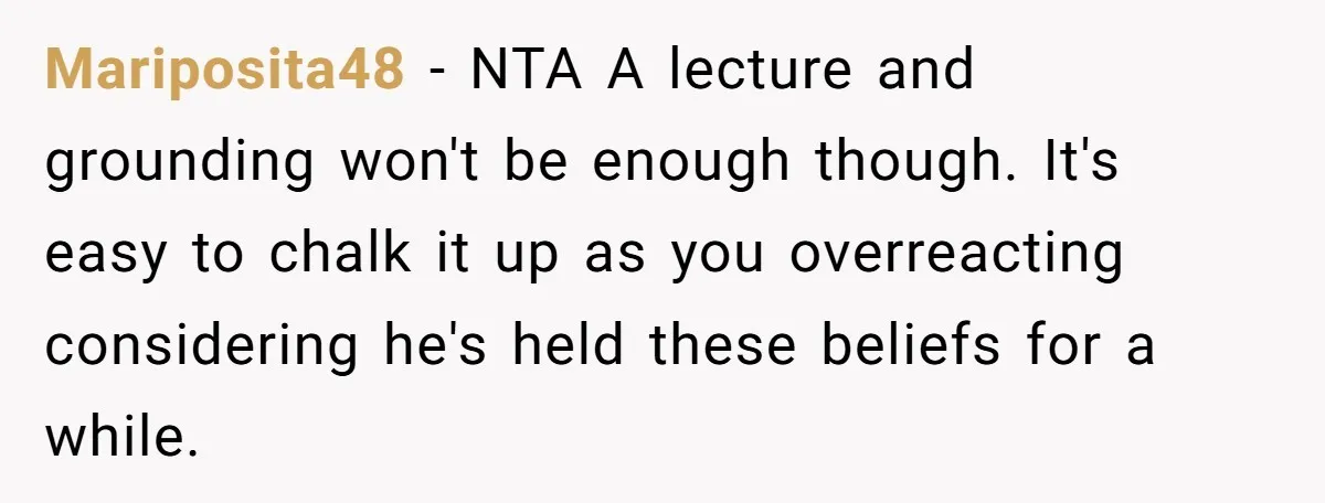 Mariposita48 − NTA A lecture and grounding won't be enough though. It's easy to chalk it up as you overreacting considering he's held these beliefs for a while.