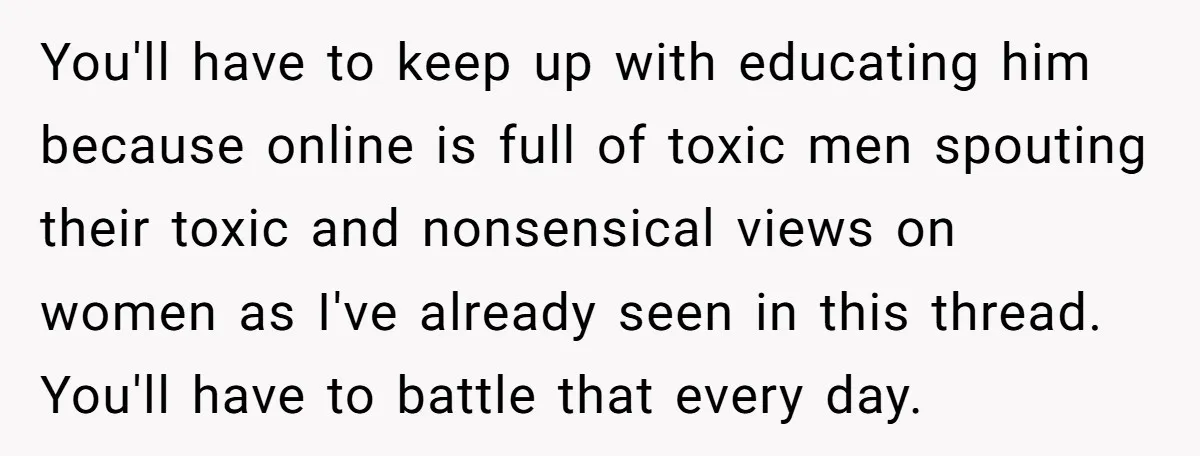 You'll have to keep up with educating him because online is full of toxic men spouting their toxic and nonsensical views on women as I've already seen in this thread....