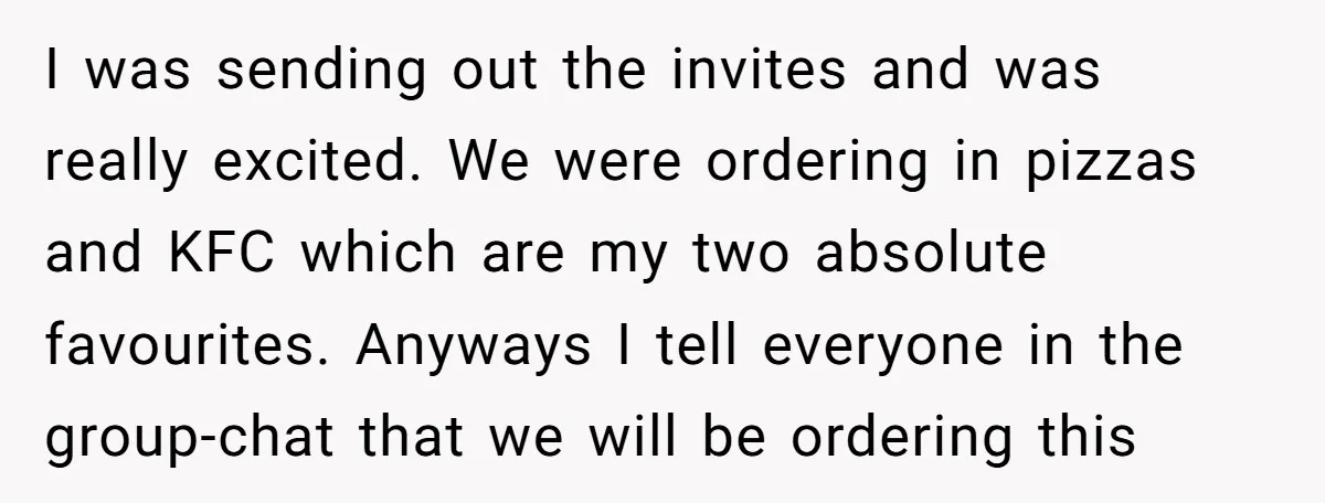I was sending out the invites and was really excited. We were ordering in pizzas and KFC which are my two absolute favourites. Anyways I tell everyone in the group-chat...