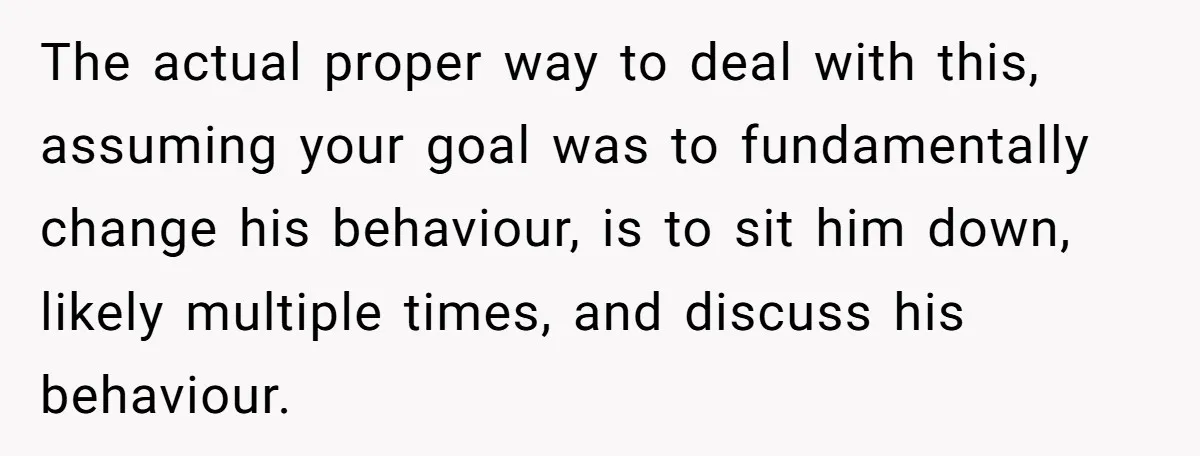 The actual proper way to deal with this, assuming your goal was to fundamentally change his behaviour, is to sit him down, likely multiple times, and discuss his behaviour.
