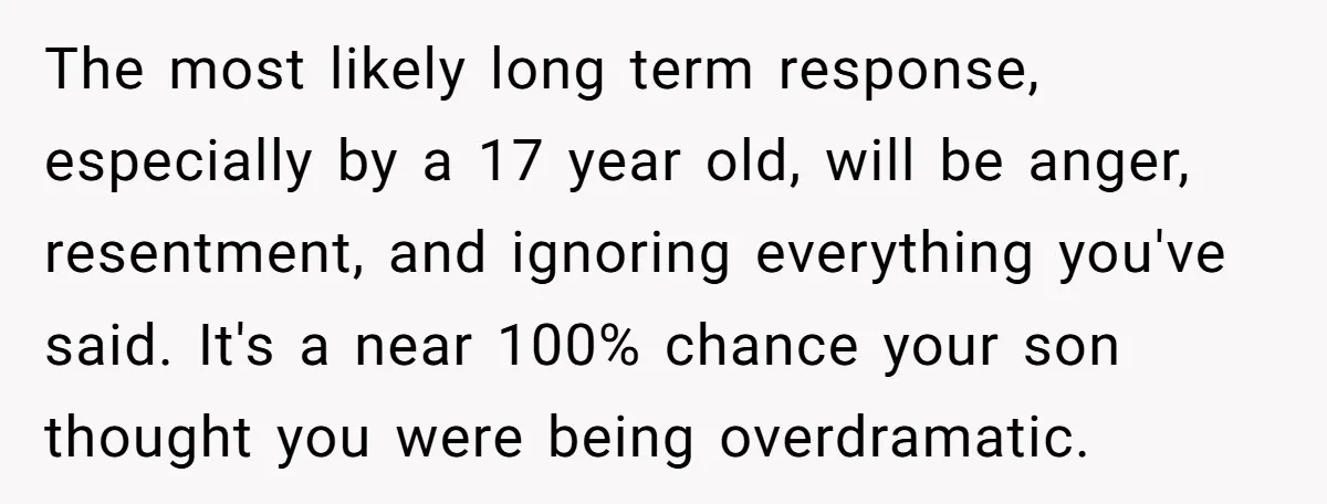 The most likely long term response, especially by a 17 year old, will be anger, resentment, and ignoring everything you've said. It's a near 100% chance your son thought you...