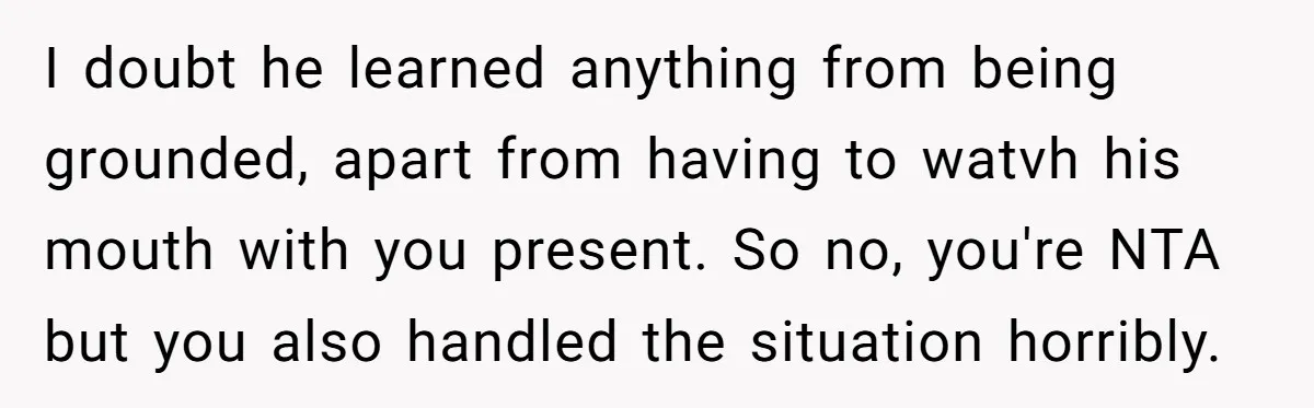 I doubt he learned anything from being grounded, apart from having to watvh his mouth with you present. So no, you're NTA but you also handled the situation horribly.