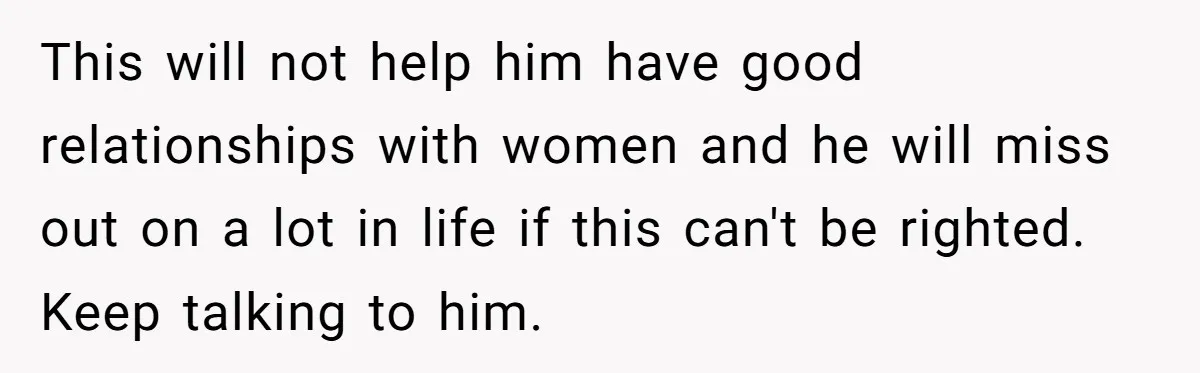 This will not help him have good relationships with women and he will miss out on a lot in life if this can't be righted. Keep talking to him.