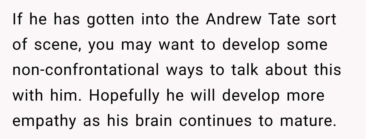 If he has gotten into the Andrew Tate sort of scene, you may want to develop some non-confrontational ways to talk about this with him. Hopefully he will develop more...