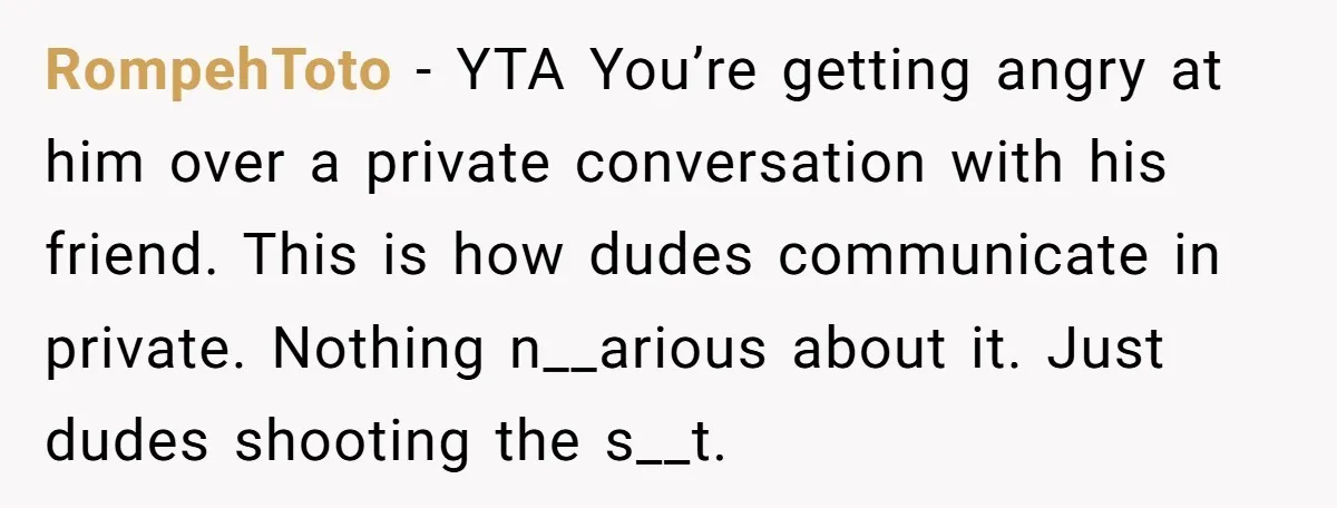RompehToto − YTA You’re getting angry at him over a private conversation with his friend. This is how dudes communicate in private. Nothing n__arious about it. Just dudes shooting the...