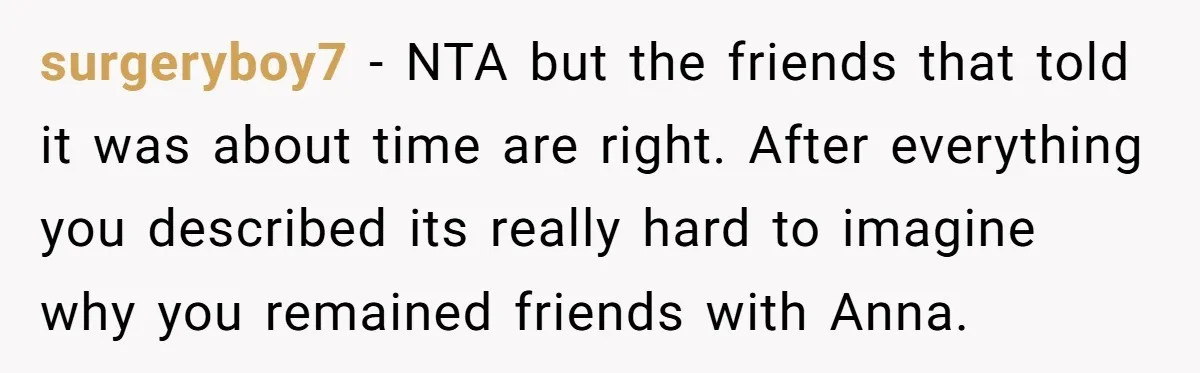 surgeryboy7 - NTA but the friends that told it was about time are right. After everything you described its really hard to imagine why you remained friends with Anna.