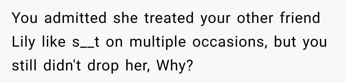 You admitted she treated your other friend Lily like s__t on multiple occasions, but you still didn't drop her, Why?