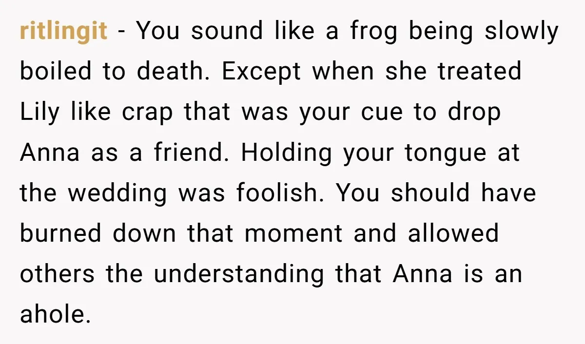 ritlingit - You sound like a frog being slowly boiled to death. Except when she treated Lily like crap that was your cue to drop Anna as a friend. Holding...