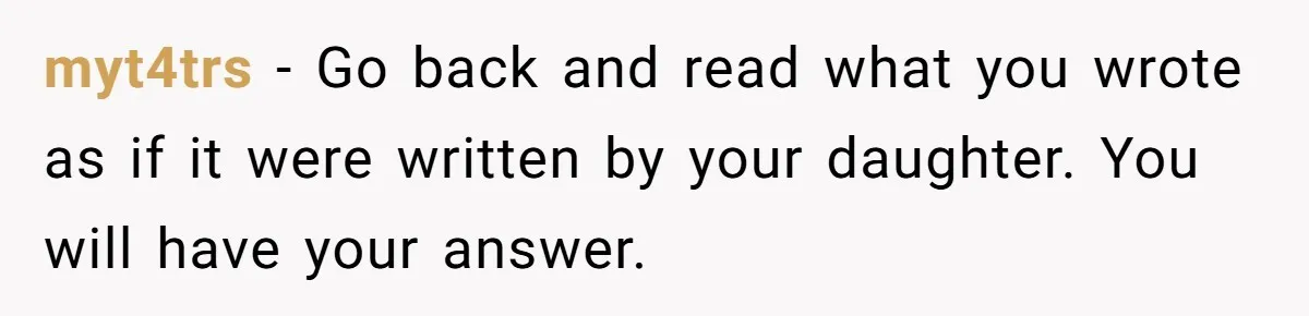 myt4trs - Go back and read what you wrote as if it were written by your daughter. You will have your answer.