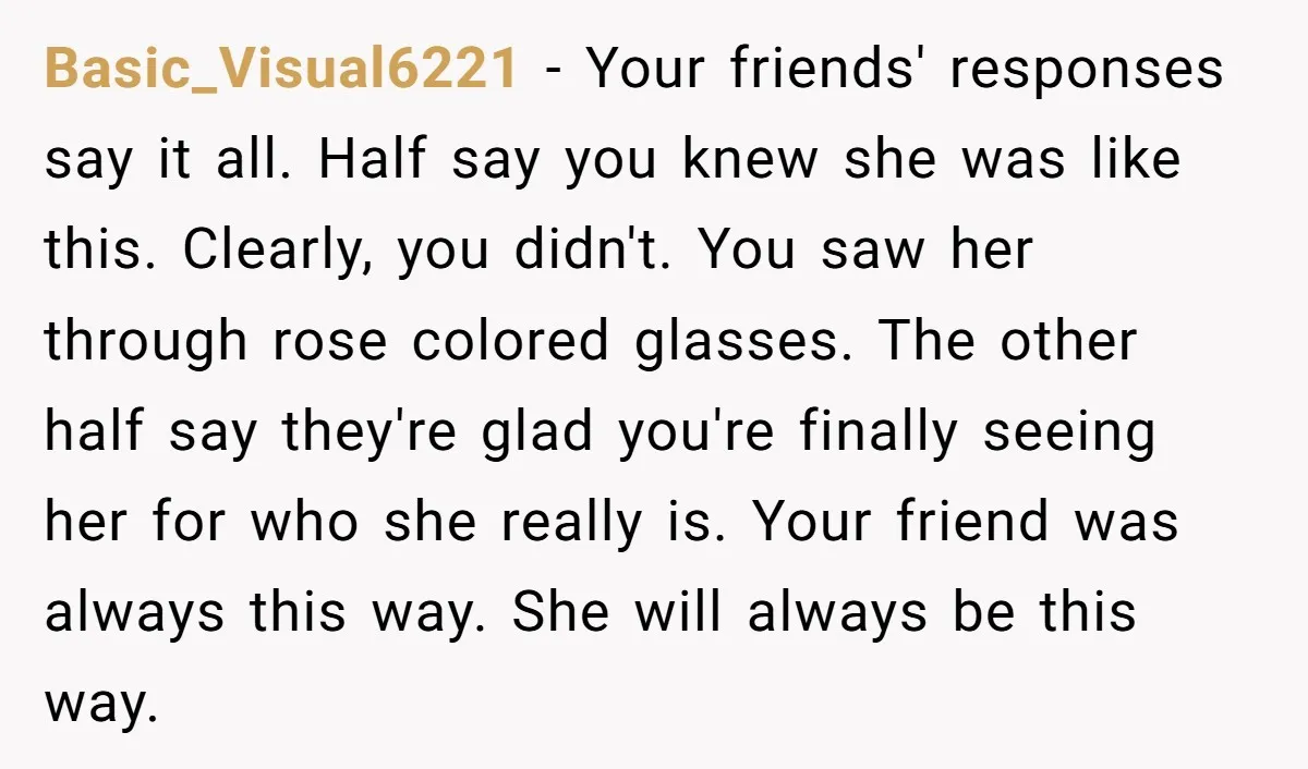 Basic_Visual6221 - Your friends' responses say it all. Half say you knew she was like this. Clearly, you didn't. You saw her through rose colored glasses. The other half say...